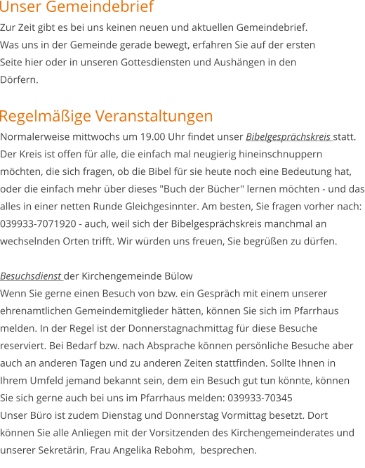 Zur Zeit gibt es bei uns keinen neuen und aktuellen Gemeindebrief. Was uns in der Gemeinde gerade bewegt, erfahren Sie auf der ersten Seite hier oder in unseren Gottesdiensten und Aushängen in den Dörfern.    Normalerweise mittwochs um 19.00 Uhr findet unser Bibelgesprächskreis statt. Der Kreis ist offen für alle, die einfach mal neugierig hineinschnuppern möchten, die sich fragen, ob die Bibel für sie heute noch eine Bedeutung hat, oder die einfach mehr über dieses "Buch der Bücher" lernen möchten - und das alles in einer netten Runde Gleichgesinnter. Am besten, Sie fragen vorher nach: 039933-7071920 - auch, weil sich der Bibelgesprächskreis manchmal an wechselnden Orten trifft. Wir würden uns freuen, Sie begrüßen zu dürfen.   Besuchsdienst der Kirchengemeinde Bülow Wenn Sie gerne einen Besuch von bzw. ein Gespräch mit einem unserer ehrenamtlichen Gemeindemitglieder hätten, können Sie sich im Pfarrhaus melden. In der Regel ist der Donnerstagnachmittag für diese Besuche reserviert. Bei Bedarf bzw. nach Absprache können persönliche Besuche aber auch an anderen Tagen und zu anderen Zeiten stattfinden. Sollte Ihnen in Ihrem Umfeld jemand bekannt sein, dem ein Besuch gut tun könnte, können Sie sich gerne auch bei uns im Pfarrhaus melden: 039933-70345 Unser Büro ist zudem Dienstag und Donnerstag Vormittag besetzt. Dort können Sie alle Anliegen mit der Vorsitzenden des Kirchengemeinderates und unserer Sekretärin, Frau Angelika Rebohm,  besprechen. Regelmäßige Veranstaltungen Unser Gemeindebrief