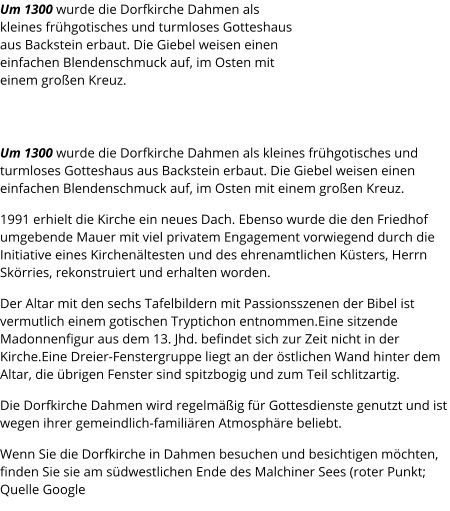 Um 1300 wurde die Dorfkirche Dahmen als kleines frühgotisches und turmloses Gotteshaus aus Backstein erbaut. Die Giebel weisen einen einfachen Blendenschmuck auf, im Osten mit einem großen Kreuz. Um 1300 wurde die Dorfkirche Dahmen als kleines frühgotisches und turmloses Gotteshaus aus Backstein erbaut. Die Giebel weisen einen einfachen Blendenschmuck auf, im Osten mit einem großen Kreuz. 1991 erhielt die Kirche ein neues Dach. Ebenso wurde die den Friedhof umgebende Mauer mit viel privatem Engagement vorwiegend durch die Initiative eines Kirchenältesten und des ehrenamtlichen Küsters, Herrn Skörries, rekonstruiert und erhalten worden. Der Altar mit den sechs Tafelbildern mit Passionsszenen der Bibel ist vermutlich einem gotischen Tryptichon entnommen.Eine sitzende Madonnenfigur aus dem 13. Jhd. befindet sich zur Zeit nicht in der Kirche.Eine Dreier-Fenstergruppe liegt an der östlichen Wand hinter dem Altar, die übrigen Fenster sind spitzbogig und zum Teil schlitzartig. Die Dorfkirche Dahmen wird regelmäßig für Gottesdienste genutzt und ist wegen ihrer gemeindlich-familiären Atmosphäre beliebt. Wenn Sie die Dorfkirche in Dahmen besuchen und besichtigen möchten, finden Sie sie am südwestlichen Ende des Malchiner Sees (roter Punkt; Quelle Google