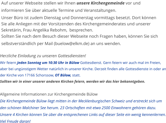 Herzliche Einladung zu unseren Gottesdiensten!Wir feiern Jeden Sonntag um 10:30 Uhr in Bülow Gottesdienst. Gern feiern wir auch mal im Freien, aber bei ungünstigem Wetter natürlich in unserer Kirche. Derzeit finden alle Gottesdienste in oder an der Kirche von 17166 Schorssow, OT Bülow, statt.  Sollten wir in einer unserer anderen Kirchen feiern, werden wir das hier bekanntgeben.  Allgemeine Informationen zur Kirchengemeinde BülowDie Kirchengemeinde Bülow liegt mitten in der Mecklenburgischen Schweiz und erstreckt sich um den schönen Malchiner See herum. 23 Ortschaften mit etwa 2500 Einwohnern gehören dazu. Unsere 4 Kirchen können Sie über die entsprechenen Links auf dieser Seite ein wenig kennenlernen. Viel Freude daran! Auf unserer Webseite stellen wir Ihnen unsere Kirchengemeinde vor und informieren Sie über aktuelle Termine und Veranstaltungen.  Unser Büro ist zudem Dienstag und Donnerstag vormittags besetzt. Dort können Sie alle Anliegen mit der Vorsitzenden des Kirchengemeinderates und unserer Sekretärin, Frau Angelika Rebohm,  besprechen. Sollten Sie nach dem Besuch dieser Webseite noch Fragen haben, können Sie sich selbstverständlich per Mail (buelow@elkm.de) an uns wenden.