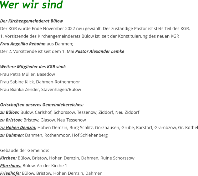 Der Kirchengemeinderat Bülow Der KGR wurde Ende November 2022 neu gewählt. Der zuständige Pastor ist stets Teil des KGR. 1. Vorsitzende des Kirchengemeinderats Bülow ist  seit der Konstituierung des neuen KGR  Frau Angelika Rebohm aus Dahmen;  Der 2. Vorsitzende ist seit dem 1. Mai Pastor Alexander Lemke   Weitere Mitglieder des KGR sind: Frau Petra Müller, Basedow Frau Sabine Klick, Dahmen-Rothenmoor Frau Bianka Zender, Stavenhagen/Bülow  Ortschaften unseres Gemeindebereiches: zu Bülow: Bülow, Carlshof, Schorssow, Tessenow, Ziddorf, Neu Ziddorf zu Bristow: Bristow, Glasow, Neu Tessenow zu Hohen Demzin: Hohen Demzin, Burg Schlitz, Görzhausen, Grube, Karstorf, Grambzow, Gr. Köthel zu Dahmen: Dahmen, Rothenmoor, Hof Schlehenberg  Gebäude der Gemeinde: Kirchen: Bülow, Bristow, Hohen Demzin, Dahmen, Ruine Schorssow Pfarrhaus: Bülow, An der Kirche 1 Friedhöfe: Bülow, Bristow, Hohen Demzin, Dahmen Wer wir sind